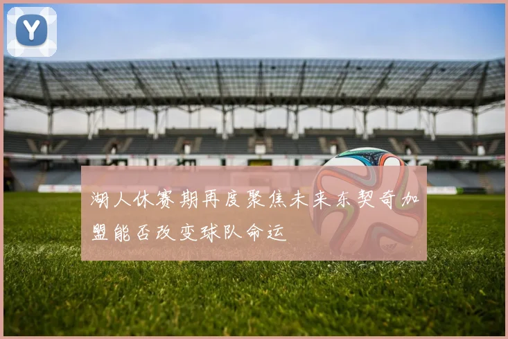 湖人休赛期再度聚焦未来东契奇加盟能否改变球队命运