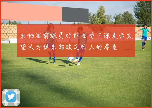 利物浦前球员对斯洛特下课表示失望认为俱乐部缺乏对人的尊重