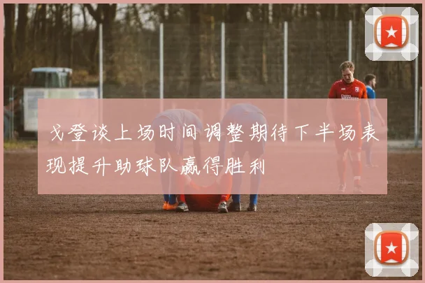 戈登谈上场时间调整期待下半场表现提升助球队赢得胜利