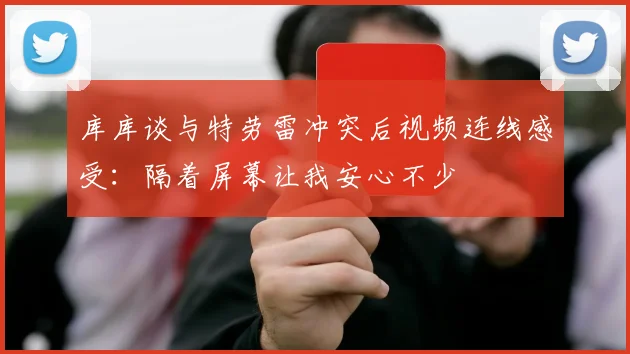 库库谈与特劳雷冲突后视频连线感受：隔着屏幕让我安心不少