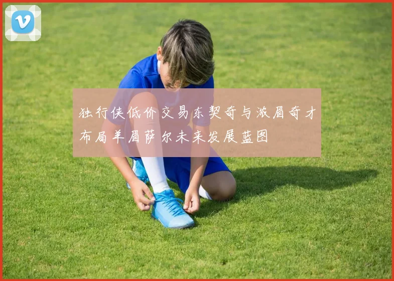 独行侠低价交易东契奇与浓眉奇才布局羊眉萨尔未来发展蓝图