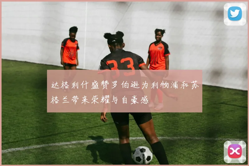 达格利什盛赞罗伯逊为利物浦和苏格兰带来荣耀与自豪感