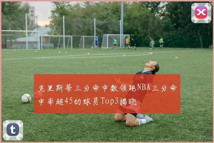 克里斯蒂三分命中数领跑NBA三分命中率超45的球员Top3揭晓