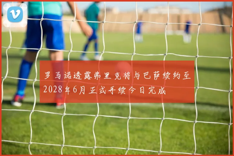 罗马诺透露弗里克将与巴萨续约至2028年6月正式手续今日完成