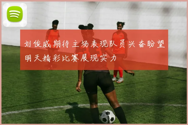 刘俊威期待主场表现队员兴奋盼望明天精彩比赛展现实力