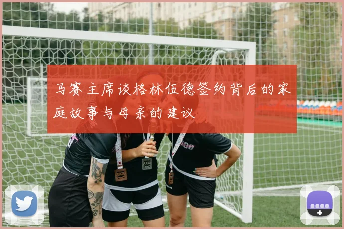 马赛主席谈格林伍德签约背后的家庭故事与母亲的建议
