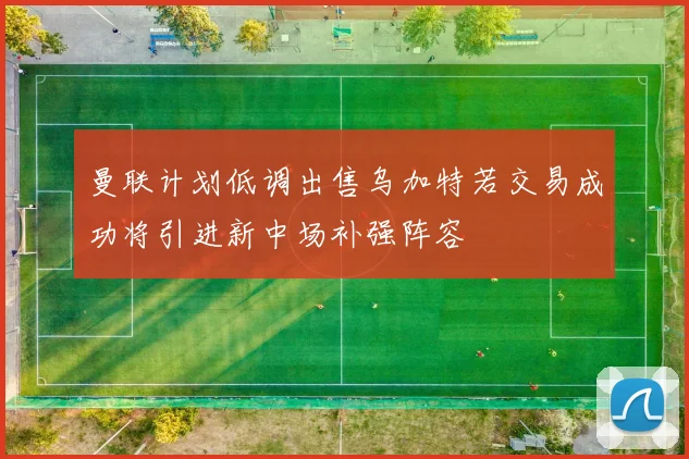 曼联计划低调出售乌加特若交易成功将引进新中场补强阵容