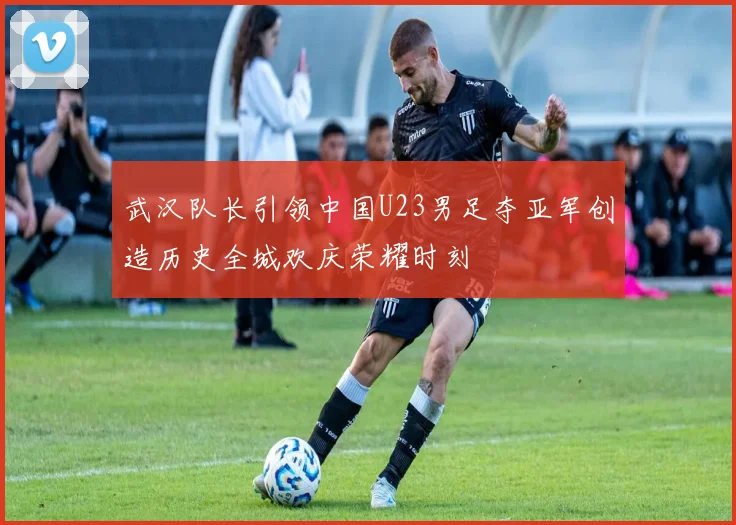 武汉队长引领中国U23男足夺亚军创造历史全城欢庆荣耀时刻