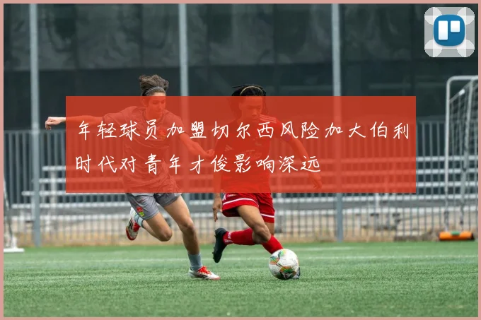 年轻球员加盟切尔西风险加大伯利时代对青年才俊影响深远