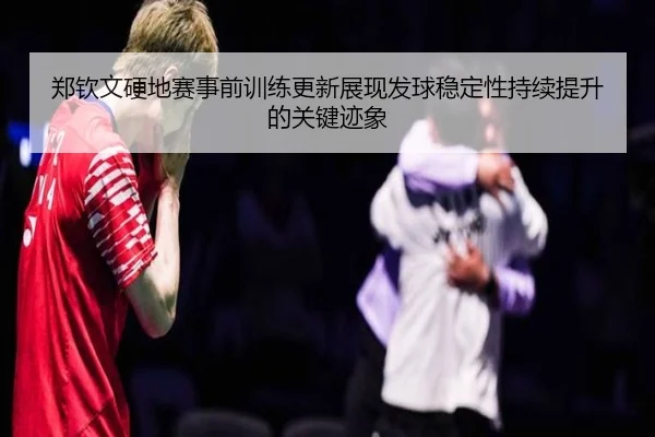 郑钦文硬地赛事前训练更新展现发球稳定性持续提升的关键迹象